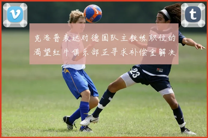克洛普表达对德国队主教练职位的渴望红牛俱乐部正寻求补偿金解决方案