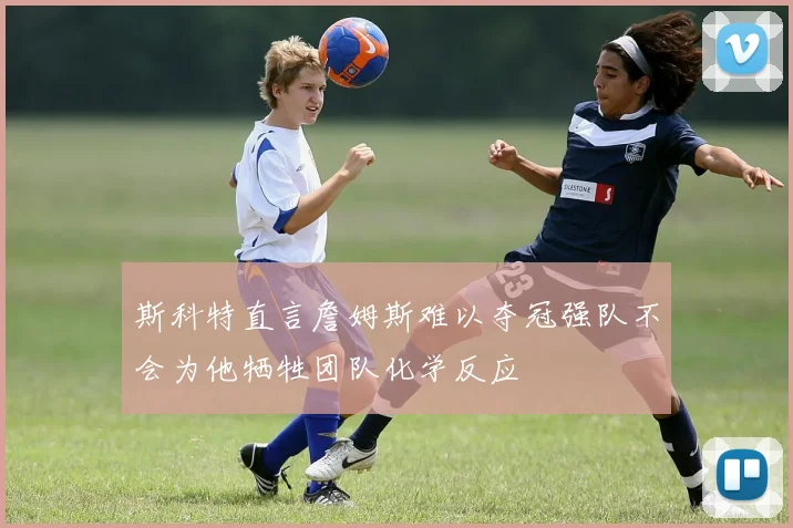 斯科特直言詹姆斯难以夺冠强队不会为他牺牲团队化学反应