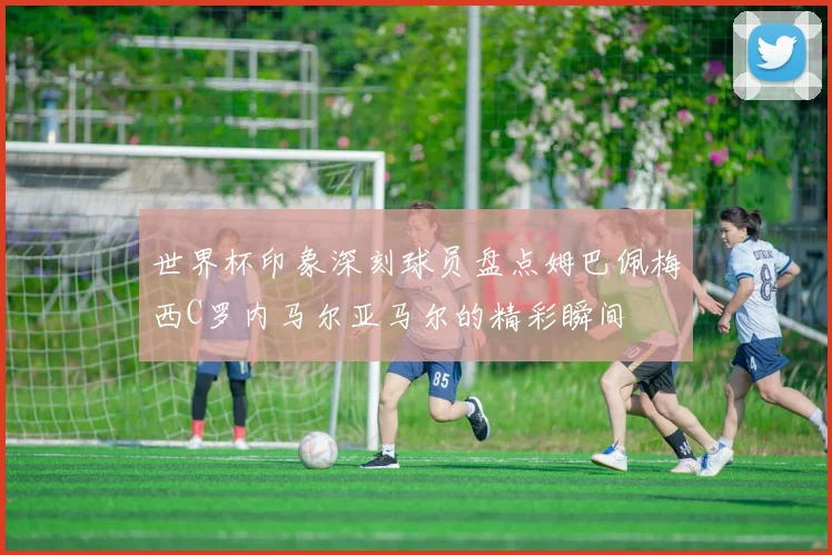 世界杯印象深刻球员盘点姆巴佩梅西C罗内马尔亚马尔的精彩瞬间