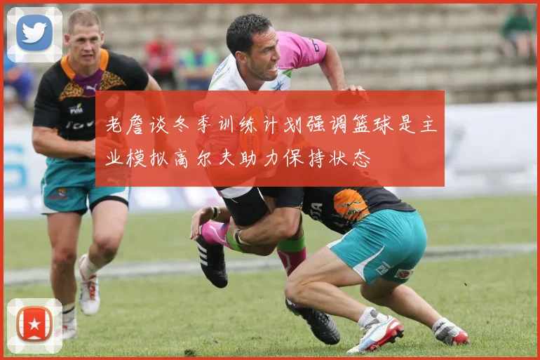 老詹谈冬季训练计划强调篮球是主业模拟高尔夫助力保持状态