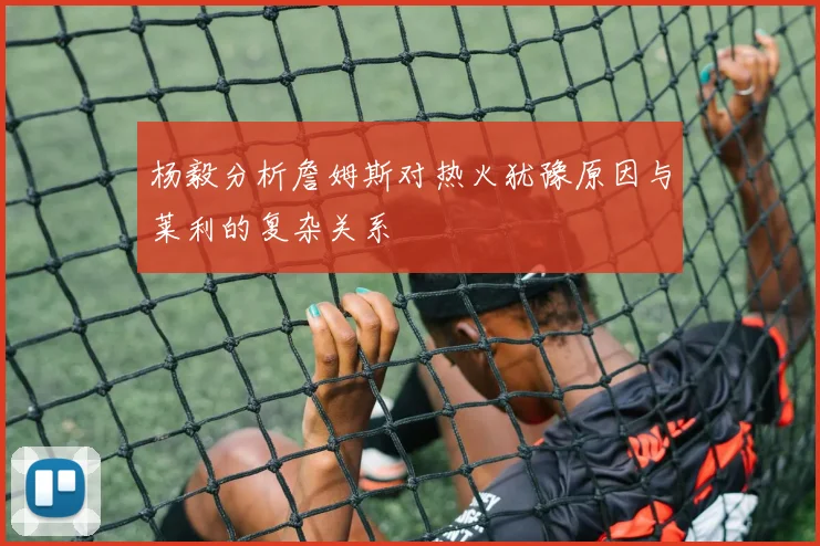 杨毅分析詹姆斯对热火犹豫原因与莱利的复杂关系