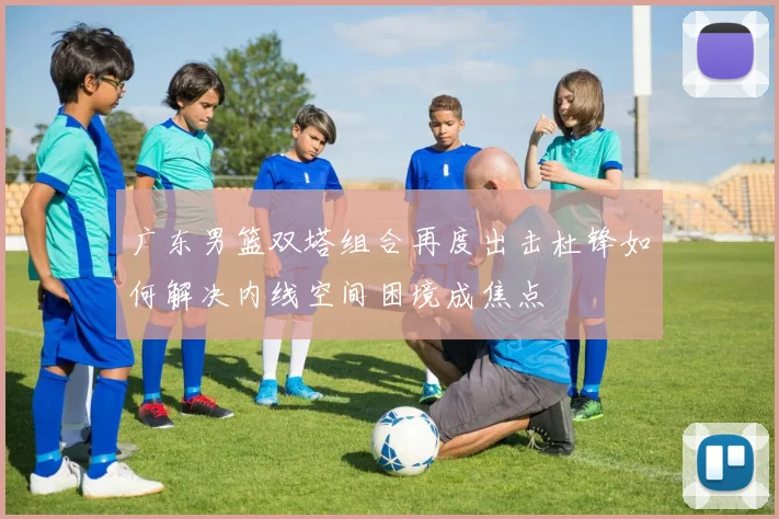 广东男篮双塔组合再度出击杜锋如何解决内线空间困境成焦点
