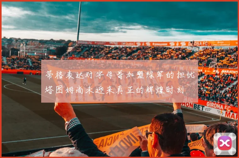 蒂格表达对字母哥加盟绿军的担忧塔图姆尚未迎来真正的辉煌时刻