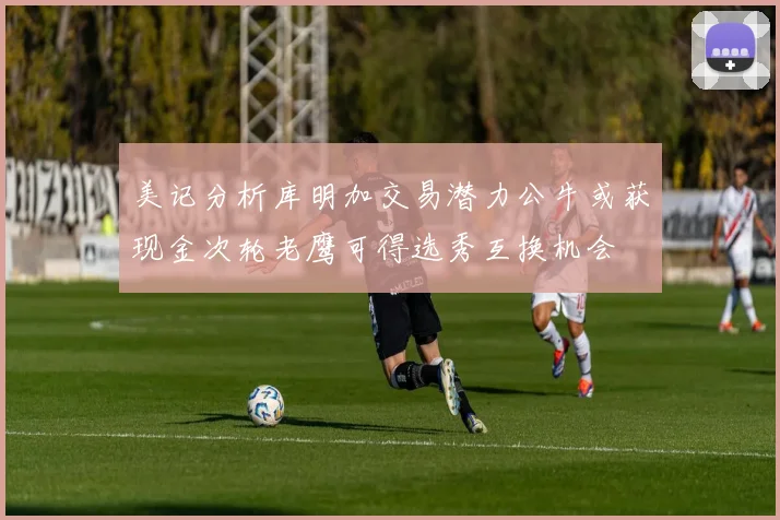 美记分析库明加交易潜力公牛或获现金次轮老鹰可得选秀互换机会